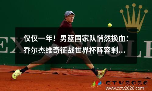 仅仅一年！男篮国家队悄然换血：乔尔杰维奇征战世界杯阵容剩4人