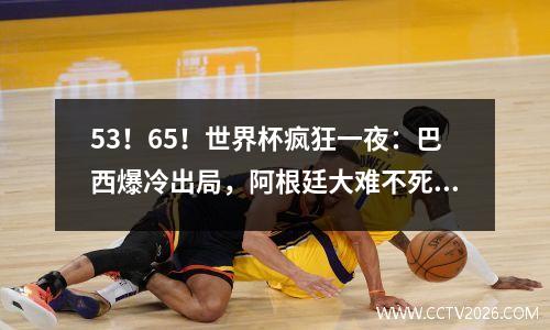 53！65！世界杯疯狂一夜：巴西爆冷出局，阿根廷大难不死