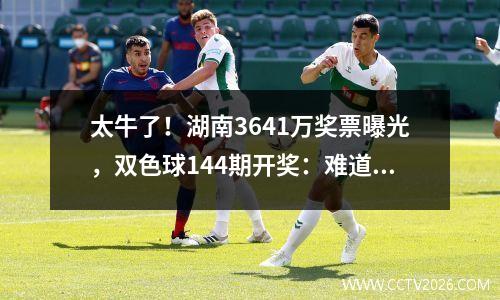 太牛了！湖南3641万奖票曝光，双色球144期开奖：难道又是永州？