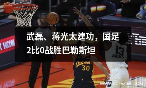 武磊、蒋光太建功，国足2比0战胜巴勒斯坦