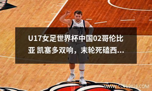 U17女足世界杯中国02哥伦比亚 凯塞多双响，末轮死磕西班牙
