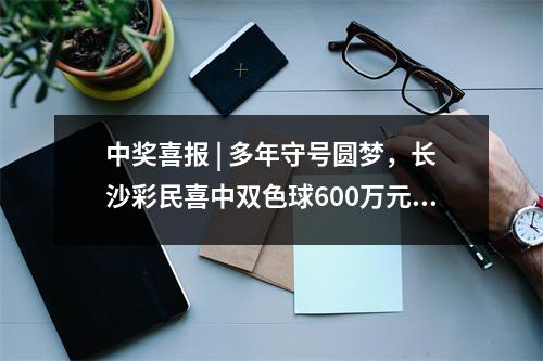 中奖喜报 | 多年守号圆梦，长沙彩民喜中双色球600万元大奖