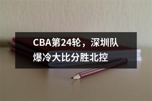CBA第24轮，深圳队爆冷大比分胜北控