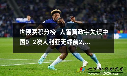 世预赛积分榜_大雷黄政宇失误中国0_2澳大利亚无缘前2,努力争前4