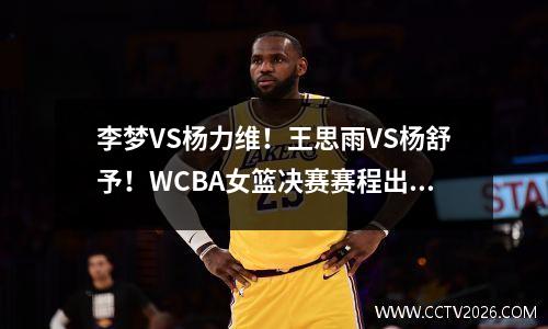 李梦VS杨力维！王思雨VS杨舒予！WCBA女篮决赛赛程出炉：5局3胜制