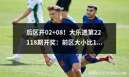 后区开02+08！大乐透第22118期开奖：前区大小比14，奇偶比32