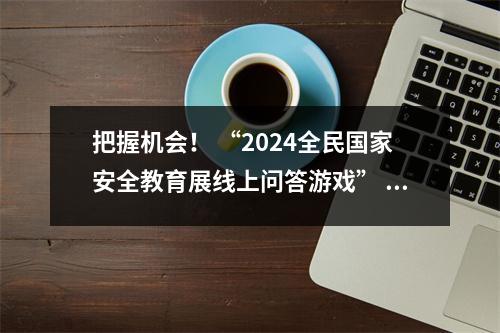 把握机会！ “2024全民国家安全教育展线上问答游戏” 8月31日截止