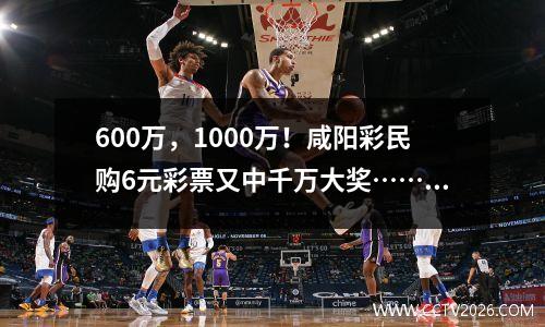 600万，1000万！咸阳彩民购6元彩票又中千万大奖……