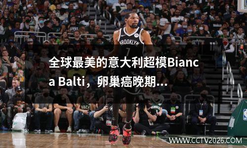 全球最美的意大利超模Bianca Balti，卵巢癌晚期，刚做完六期化疗