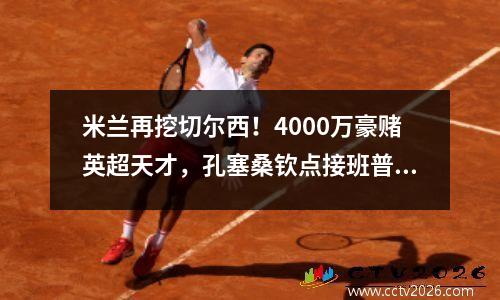 米兰再挖切尔西！4000万豪赌英超天才，孔塞桑钦点接班普利西奇？