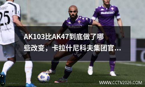 AK103比AK47到底做了哪些改变，卡拉什尼科夫集团官方说法