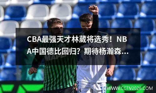 CBA最强天才林葳将选秀！NBA中国德比回归？期待杨瀚森大战小威少