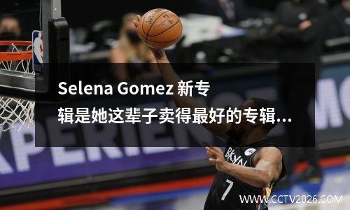 Selena Gomez 新专辑是她这辈子卖得最好的专辑！