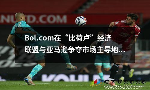 Bol.com在“比荷卢”经济联盟与亚马逊争夺市场主导地位