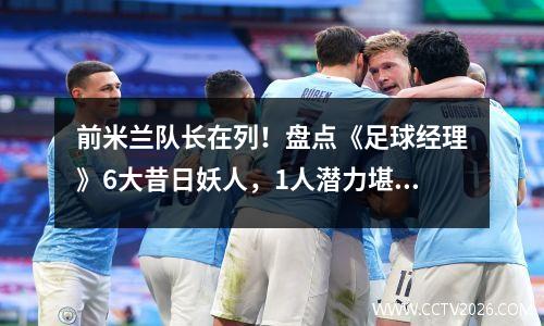 前米兰队长在列！盘点《足球经理》6大昔日妖人，1人潜力堪比梅罗