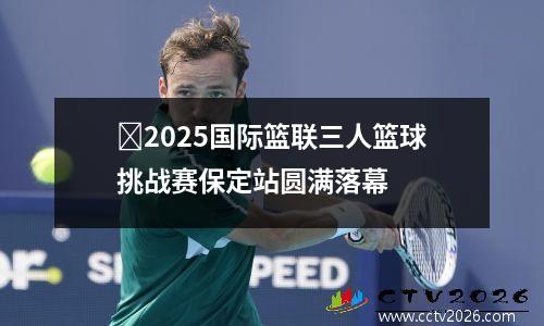 ​2025国际篮联三人篮球挑战赛保定站圆满落幕