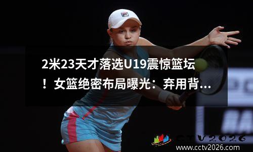 2米23天才落选U19震惊篮坛！女篮绝密布局曝光：弃用背后竟是战略