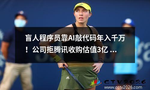 盲人程序员靠AI敲代码年入千万！公司拒腾讯收购估值3亿