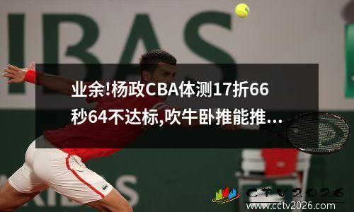 业余!杨政CBA体测17折66秒64不达标,吹牛卧推能推10个结果只有6个