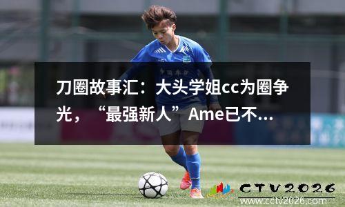 刀圈故事汇：大头学姐cc为圈争光，“最强新人”Ame已不再年轻