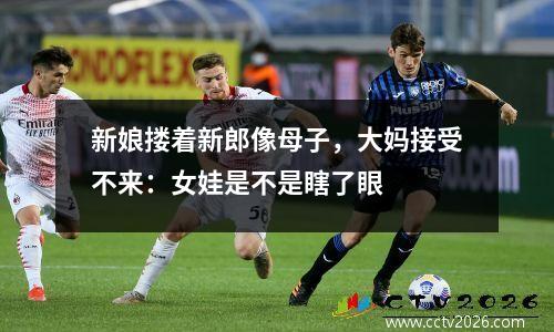 新娘搂着新郎像母子，大妈接受不来：女娃是不是瞎了眼