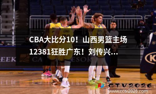 CBA大比分10！山西男篮主场12381狂胜广东！刘传兴11+7 徐杰14+6