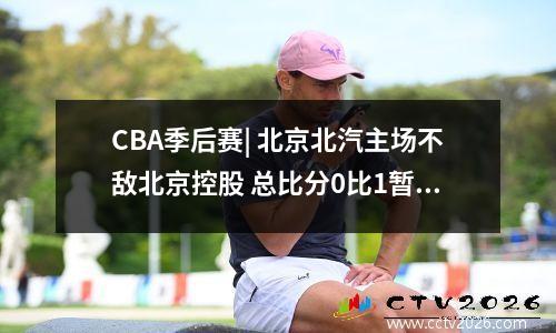 CBA季后赛| 北京北汽主场不敌北京控股 总比分0比1暂时落后