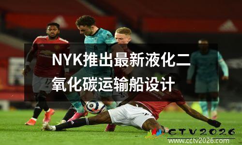 NYK推出最新液化二氧化碳运输船设计