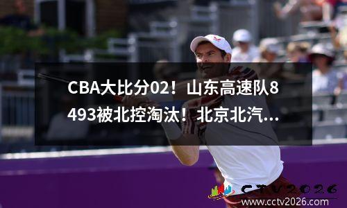 CBA大比分02！山东高速队8493被北控淘汰！北京北汽队对手确定