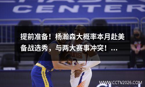 提前准备！杨瀚森大概率本月赴美备战选秀，与两大赛事冲突！