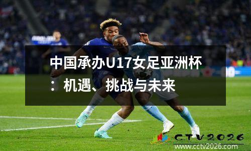中国承办U17女足亚洲杯：机遇、挑战与未来