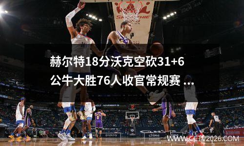 赫尔特18分沃克空砍31+6 公牛大胜76人收官常规赛