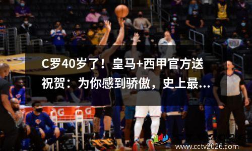 C罗40岁了！皇马+西甲官方送祝贺：为你感到骄傲，史上最佳