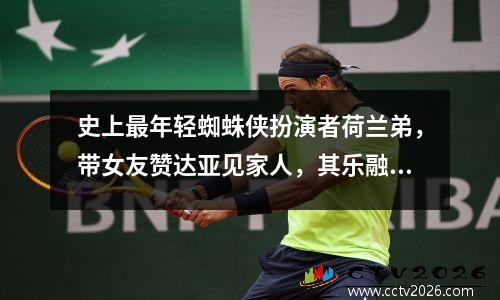 史上最年轻蜘蛛侠扮演者荷兰弟，带女友赞达亚见家人，其乐融融