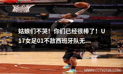 姑娘们不哭！你们已经很棒了！U17女足01不敌西班牙队无缘小组出线