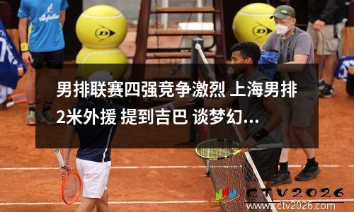 男排联赛四强竞争激烈 上海男排2米外援 提到吉巴 谈梦幻阵容