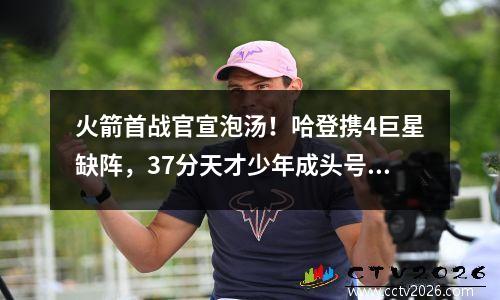 火箭首战官宣泡汤！哈登携4巨星缺阵，37分天才少年成头号罪人