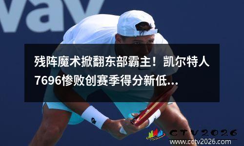 残阵魔术掀翻东部霸主！凯尔特人7696惨败创赛季得分新低