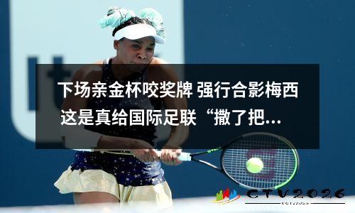 下场亲金杯咬奖牌 强行合影梅西 这是真给国际足联“撒了把盐”