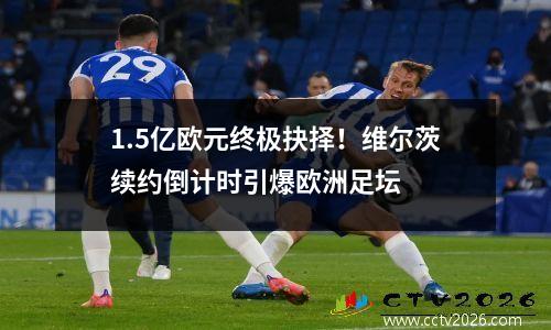 1.5亿欧元终极抉择！维尔茨续约倒计时引爆欧洲足坛