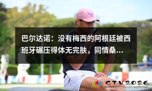 巴尔达诺：没有梅西的阿根廷被西班牙碾压得体无完肤，同情桑保利