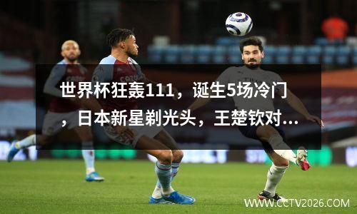 世界杯狂轰111，诞生5场冷门，日本新星剃光头，王楚钦对手确定