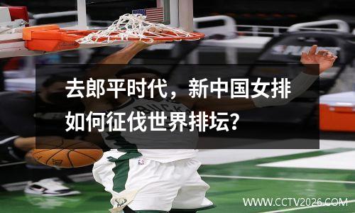 去郎平时代，新中国女排如何征伐世界排坛？