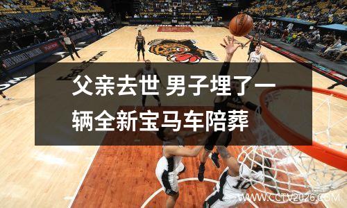 父亲去世 男子埋了一辆全新宝马车陪葬