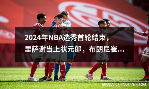 2024年NBA选秀首轮结束，里萨谢当上状元郎，布朗尼崔永熙落选