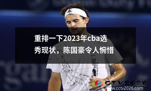 重排一下2023年cba选秀现状，陈国豪令人惋惜