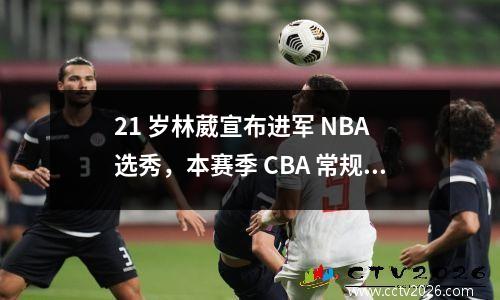 21 岁林葳宣布进军 NBA 选秀，本赛季 CBA 常规赛本土得分王再启征程