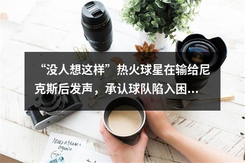 “没人想这样”热火球星在输给尼克斯后发声，承认球队陷入困境