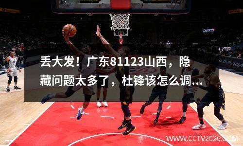 丢大发！广东81123山西，隐藏问题太多了，杜锋该怎么调整？