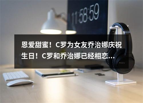 恩爱甜蜜！C罗为女友乔治娜庆祝生日！C罗和乔治娜已经相恋8年整